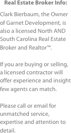 Real Estate Broker Info:
Clark Bierbaum, the Owner of Garnet Development, is also a licensed North AND South Carolina Real Estate Broker and Realtor™.If you are buying or selling, a licensed contractor will offer experience and insight  few agents can match.Please call or email for  unmatched service, expertise and attention to detail.